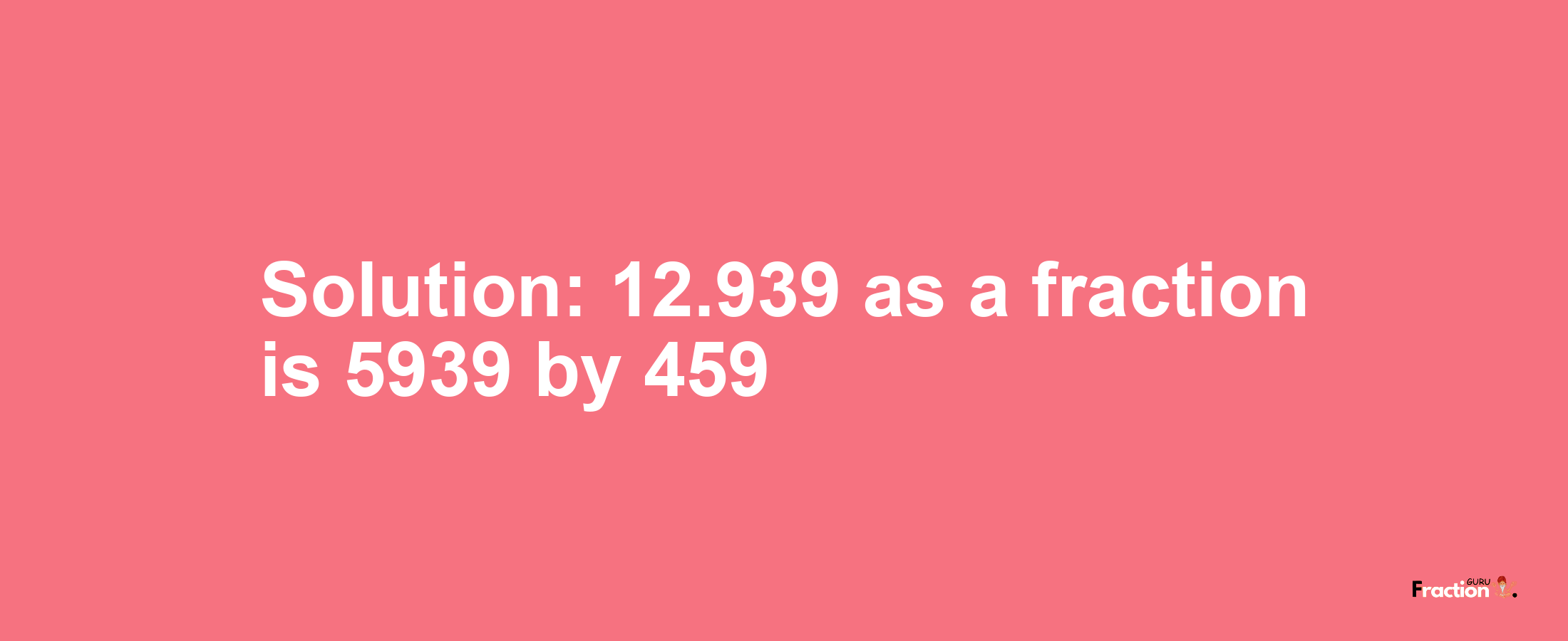 Solution:12.939 as a fraction is 5939/459